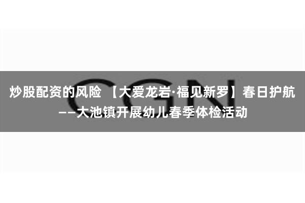 炒股配资的风险 【大爱龙岩·福见新罗】春日护航——大池镇开展幼儿春季体检活动