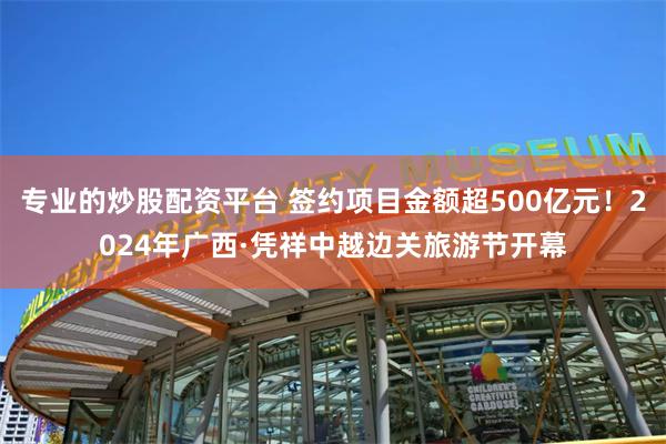 专业的炒股配资平台 签约项目金额超500亿元！2024年广西·凭祥中越边关旅游节开幕