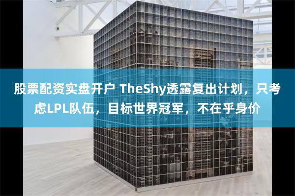 股票配资实盘开户 TheShy透露复出计划，只考虑LPL队伍，目标世界冠军，不在乎身价