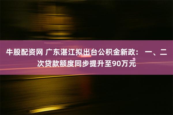 牛股配资网 广东湛江拟出台公积金新政： 一、二次贷款额度同步提升至90万元