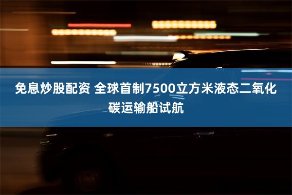 免息炒股配资 全球首制7500立方米液态二氧化碳运输船试航