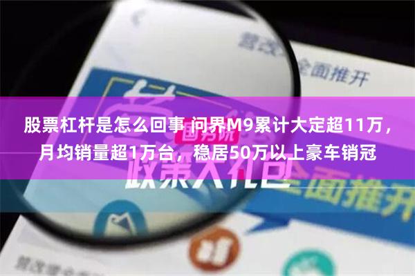 股票杠杆是怎么回事 问界M9累计大定超11万，月均销量超1万台，稳居50万以上豪车销冠