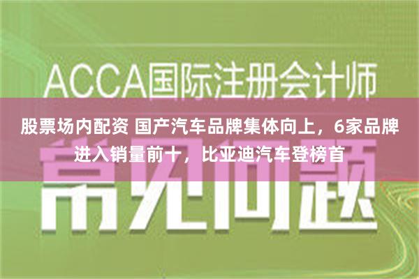 股票场内配资 国产汽车品牌集体向上，6家品牌进入销量前十，比亚迪汽车登榜首