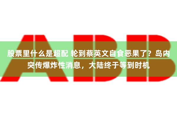 股票里什么是超配 轮到蔡英文自食恶果了？岛内突传爆炸性消息，大陆终于等到时机