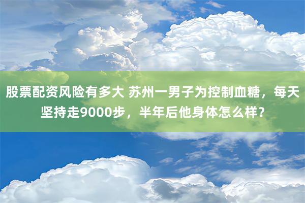 股票配资风险有多大 苏州一男子为控制血糖，每天坚持走9000步，半年后他身体怎么样？