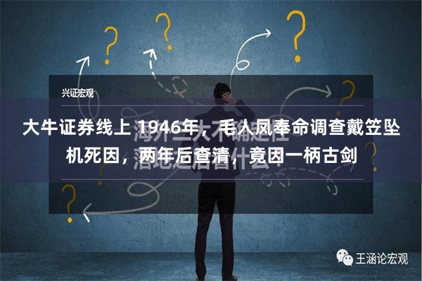 大牛证券线上 1946年，毛人凤奉命调查戴笠坠机死因，两年后查清，竟因一柄古剑