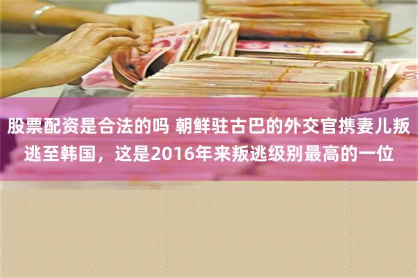 股票配资是合法的吗 朝鲜驻古巴的外交官携妻儿叛逃至韩国，这是2016年来叛逃级别最高的一位