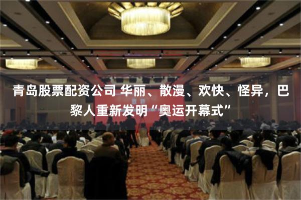 青岛股票配资公司 华丽、散漫、欢快、怪异，巴黎人重新发明“奥运开幕式”