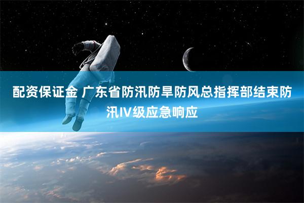 配资保证金 广东省防汛防旱防风总指挥部结束防汛Ⅳ级应急响应