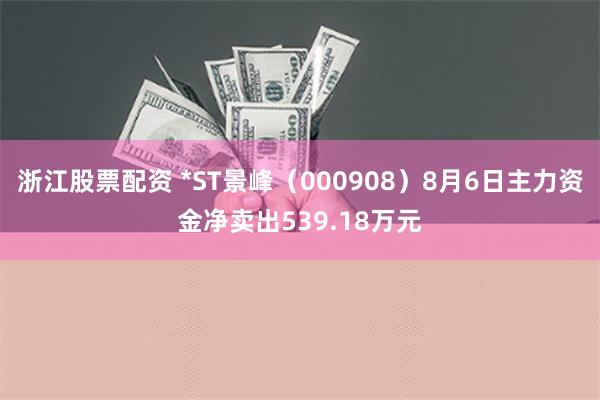 浙江股票配资 *ST景峰（000908）8月6日主力资金净卖出539.18万元