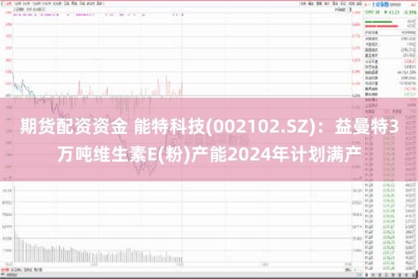 期货配资资金 能特科技(002102.SZ)：益曼特3万吨维生素E(粉)产能2024年计划满产
