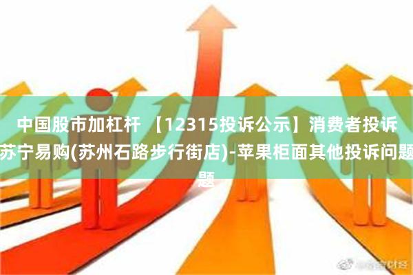 中国股市加杠杆 【12315投诉公示】消费者投诉苏宁易购(苏州石路步行街店)-苹果柜面其他投诉问题