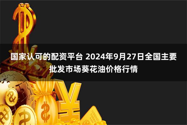 国家认可的配资平台 2024年9月27日全国主要批发市场葵花油价格行情