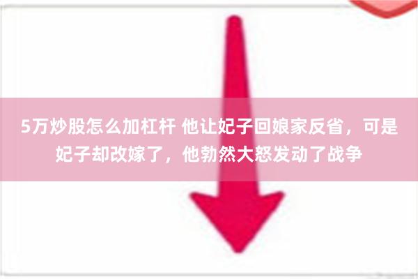 5万炒股怎么加杠杆 他让妃子回娘家反省，可是妃子却改嫁了，他勃然大怒发动了战争