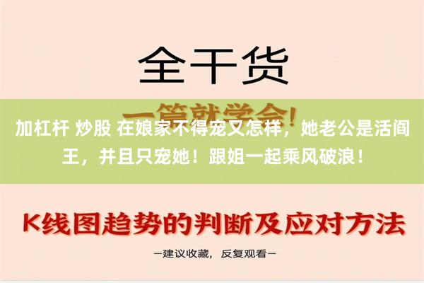 加杠杆 炒股 在娘家不得宠又怎样，她老公是活阎王，并且只宠她！跟姐一起乘风破浪！