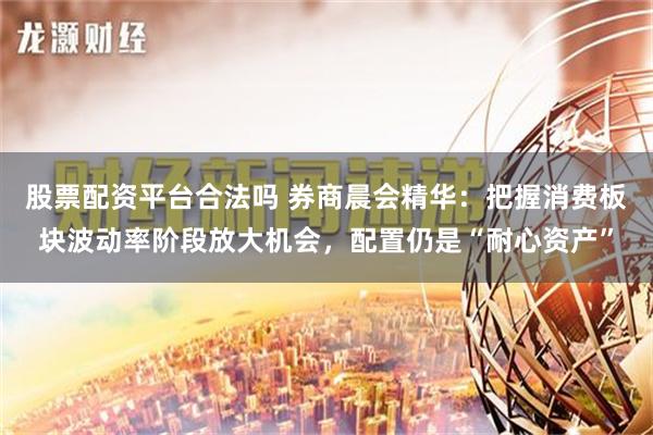 股票配资平台合法吗 券商晨会精华：把握消费板块波动率阶段放大机会，配置仍是“耐心资产”