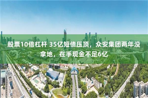 股票10倍杠杆 35亿短债压顶，众安集团两年没拿地，在手现金不足6亿