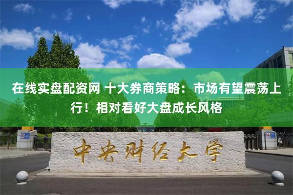 在线实盘配资网 十大券商策略：市场有望震荡上行！相对看好大盘成长风格