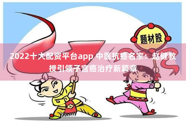 2022十大配资平台app 中医抗癌名家：赵健教授引领子宫癌治疗新篇章