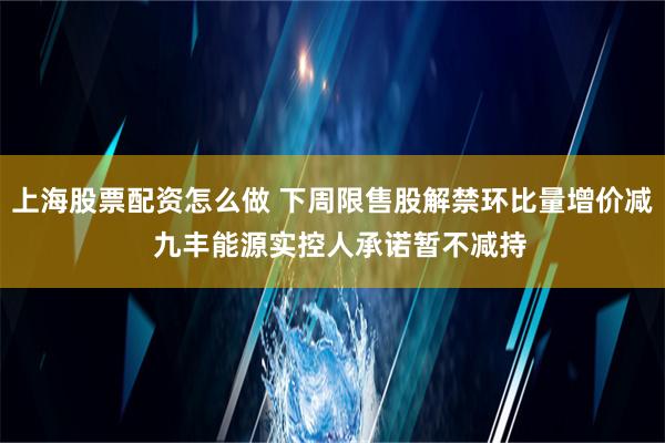 上海股票配资怎么做 下周限售股解禁环比量增价减  九丰能源实控人承诺暂不减持