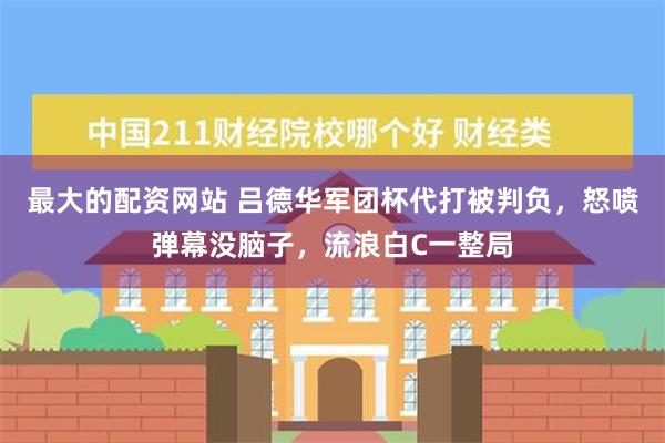 最大的配资网站 吕德华军团杯代打被判负，怒喷弹幕没脑子，流浪白C一整局