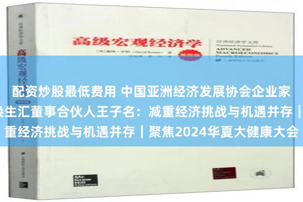 配资炒股最低费用 中国亚洲经济发展协会企业家健康委员会副会长、焕生汇董事合伙人王子名：减重经济挑战与机遇并存｜聚焦2024华夏大健康大会