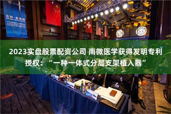 2023实盘股票配资公司 南微医学获得发明专利授权：“一种一体式分层支架植入器”