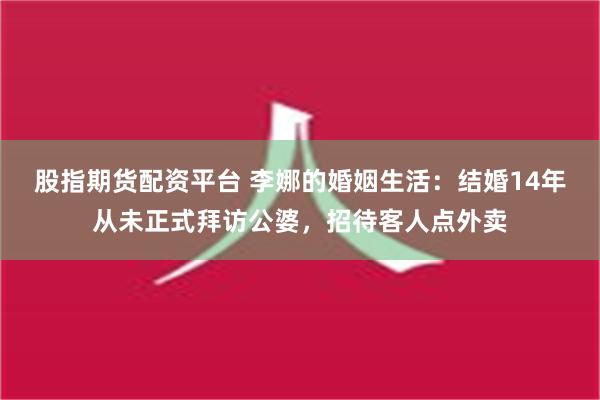 股指期货配资平台 李娜的婚姻生活：结婚14年从未正式拜访公婆，招待客人点外卖