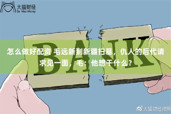 怎么做好配资 毛远新到新疆扫墓，仇人的后代请求见一面，毛：他想干什么？