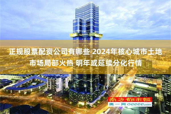 正规股票配资公司有哪些 2024年核心城市土地市场局部火热 明年或延续分化行情