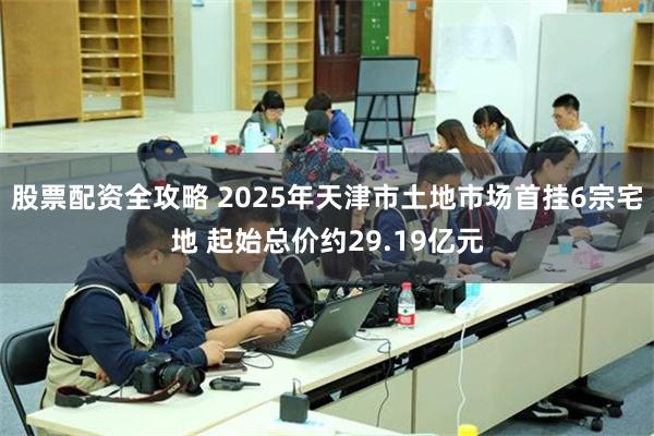 股票配资全攻略 2025年天津市土地市场首挂6宗宅地 起始总价约29.19亿元